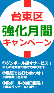 台東区強化月間キャンペーン①ダンボール採寸サービス！※その他資材の採寸も承ります。②最短でお打ち合わせ致します！※翌営業日迄目途③段ボールの当日配送承ります！※既成ダンボール10枚～