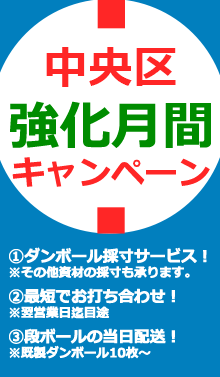 中央区強化月間キャンペーン①ダンボール採寸サービス！※その他資材の採寸も承ります。②最短でお打ち合わせ致します！※翌営業日迄目途③段ボールの当日配送承ります！※既製ダンボール10枚～