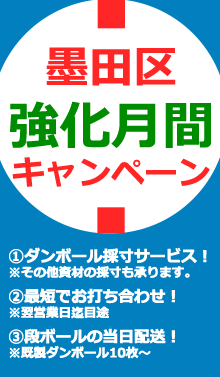 墨田区強化月間キャンペーン①ダンボール採寸サービス！※その他資材の採寸も承ります。②最短でお打ち合わせ致します！※翌営業日迄目途③段ボールの当日配送承ります！※既製ダンボール10枚～