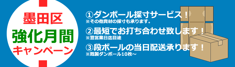 墨田区強化月間キャンペーン①ダンボール採寸サービス！※その他資材の採寸も承ります。②最短でお打ち合わせ致します！※翌営業日迄目途③段ボールの当日配送承ります！※既成ダンボール10枚～